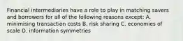 Financial intermediaries have a role to play in matching savers and borrowers for all of the following reasons except​: A. minimising transaction costs B. risk sharing C. economies of scale D. information symmetries