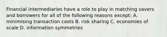 Financial intermediaries have a role to play in matching savers and borrowers for all of the following reasons except​: A. minimising transaction costs B. risk sharing C. economies of scale D. information symmetries