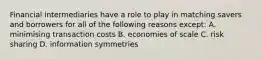 Financial intermediaries have a role to play in matching savers and borrowers for all of the following reasons except​: A. minimising transaction costs B. economies of scale C. risk sharing D. information symmetries