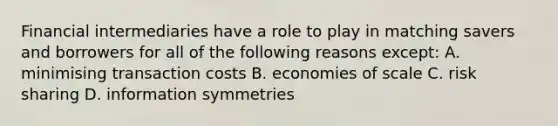 Financial intermediaries have a role to play in matching savers and borrowers for all of the following reasons except​: A. minimising transaction costs B. economies of scale C. risk sharing D. information symmetries