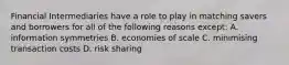 Financial Intermediaries have a role to play in matching savers and borrowers for all of the following reasons except​: A. information symmetries B. economies of scale C. minimising transaction costs D. risk sharing