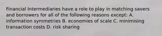 Financial Intermediaries have a role to play in matching savers and borrowers for all of the following reasons except​: A. information symmetries B. economies of scale C. minimising transaction costs D. risk sharing