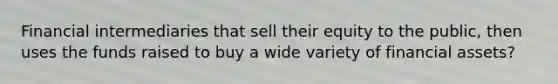 Financial intermediaries that sell their equity to the public, then uses the funds raised to buy a wide variety of financial assets?