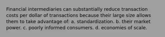 Financial intermediaries can substantially reduce transaction costs per dollar of transactions because their large size allows them to take advantage of: a. standardization. b. their market power. c. poorly informed consumers. d. economies of scale.