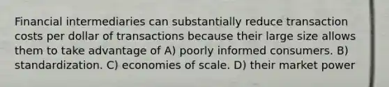 Financial intermediaries can substantially reduce transaction costs per dollar of transactions because their large size allows them to take advantage of A) poorly informed consumers. B) standardization. C) economies of scale. D) their market power