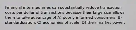 Financial intermediaries can substantially reduce transaction costs per dollar of transactions because their large size allows them to take advantage of A) poorly informed consumers. B) standardization. C) economies of scale. D) their market power.