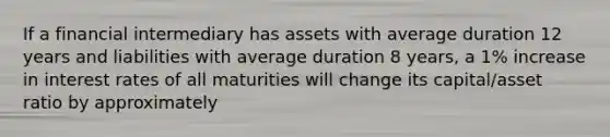 If a financial intermediary has assets with average duration 12 years and liabilities with average duration 8 years, a 1% increase in interest rates of all maturities will change its capital/asset ratio by approximately