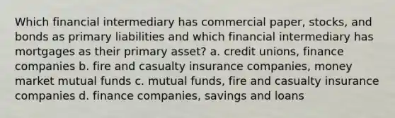 Which financial intermediary has commercial paper, stocks, and bonds as primary liabilities and which financial intermediary has mortgages as their primary asset? a. credit unions, finance companies b. fire and casualty insurance companies, money market mutual funds c. mutual funds, fire and casualty insurance companies d. finance companies, savings and loans