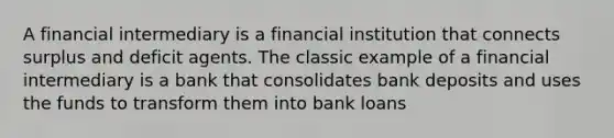 A financial intermediary is a financial institution that connects surplus and deficit agents. The classic example of a financial intermediary is a bank that consolidates bank deposits and uses the funds to transform them into bank loans