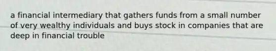 a financial intermediary that gathers funds from a small number of very wealthy individuals and buys stock in companies that are deep in financial trouble