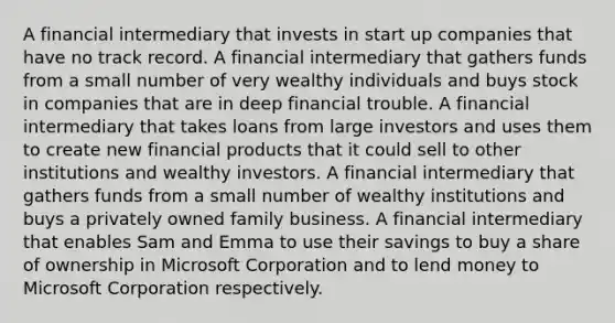 A financial intermediary that invests in start up companies that have no track record. A financial intermediary that gathers funds from a small number of very wealthy individuals and buys stock in companies that are in deep financial trouble. A financial intermediary that takes loans from large investors and uses them to create new financial products that it could sell to other institutions and wealthy investors. A financial intermediary that gathers funds from a small number of wealthy institutions and buys a privately owned family business. A financial intermediary that enables Sam and Emma to use their savings to buy a share of ownership in Microsoft Corporation and to lend money to Microsoft Corporation respectively.