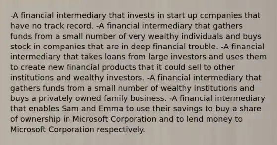 -A financial intermediary that invests in start up companies that have no track record. -A financial intermediary that gathers funds from a small number of very wealthy individuals and buys stock in companies that are in deep financial trouble. -A financial intermediary that takes loans from large investors and uses them to create new financial products that it could sell to other institutions and wealthy investors. -A financial intermediary that gathers funds from a small number of wealthy institutions and buys a privately owned family business. -A financial intermediary that enables Sam and Emma to use their savings to buy a share of ownership in Microsoft Corporation and to lend money to Microsoft Corporation respectively.