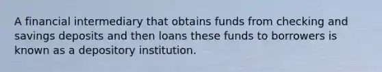 A financial intermediary that obtains funds from checking and savings deposits and then loans these funds to borrowers is known as a depository institution.