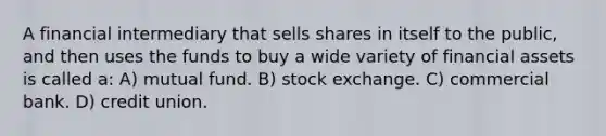 A financial intermediary that sells shares in itself to the public, and then uses the funds to buy a wide variety of financial assets is called a: A) mutual fund. B) stock exchange. C) commercial bank. D) credit union.