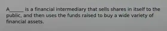 A______ is a financial intermediary that sells shares in itself to the public, and then uses the funds raised to buy a wide variety of financial assets.