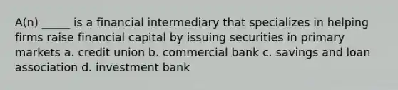 A(n) _____ is a financial intermediary that specializes in helping firms raise financial capital by issuing securities in primary markets a. credit union b. commercial bank c. savings and loan association d. investment bank