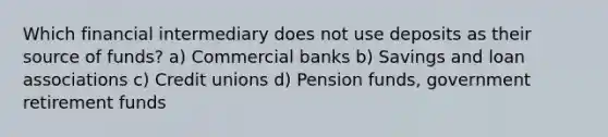 Which financial intermediary does not use deposits as their source of funds? a) Commercial banks b) Savings and loan associations c) Credit unions d) Pension funds, government retirement funds