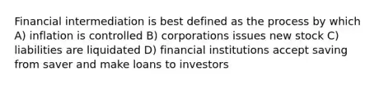 Financial intermediation is best defined as the process by which A) inflation is controlled B) corporations issues new stock C) liabilities are liquidated D) financial institutions accept saving from saver and make loans to investors