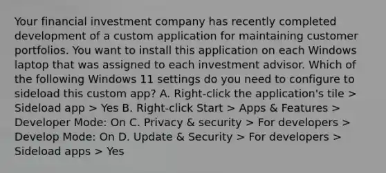 Your financial investment company has recently completed development of a custom application for maintaining customer portfolios. You want to install this application on each Windows laptop that was assigned to each investment advisor. Which of the following Windows 11 settings do you need to configure to sideload this custom app? A. Right-click the application's tile > Sideload app > Yes B. Right-click Start > Apps & Features > Developer Mode: On C. Privacy & security > For developers > Develop Mode: On D. Update & Security > For developers > Sideload apps > Yes