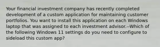 Your financial investment company has recently completed development of a custom application for maintaining customer portfolios. You want to install this application on each Windows laptop that was assigned to each investment advisor.--Which of the following Windows 11 settings do you need to configure to sideload this custom app?