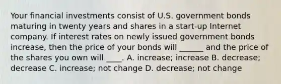 Your financial investments consist of U.S. government bonds maturing in twenty years and shares in a start-up Internet company. If interest rates on newly issued government bonds increase, then the price of your bonds will ______ and the price of the shares you own will ____. A. increase; increase B. decrease; decrease C. increase; not change D. decrease; not change