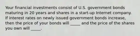 Your financial investments consist of U.S. government bonds maturing in 20 years and shares in a start-up Internet company. If interest rates on newly issued government bonds increase, then the price of your bonds will _____ and the price of the shares you own will _____.