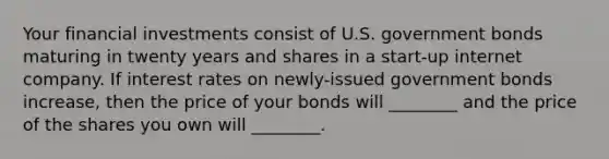 Your financial investments consist of U.S. government bonds maturing in twenty years and shares in a start-up internet company. If interest rates on newly-issued government bonds increase, then the price of your bonds will ________ and the price of the shares you own will ________.