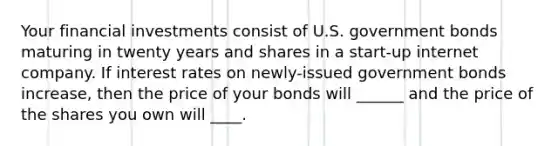 Your financial investments consist of U.S. government bonds maturing in twenty years and shares in a start-up internet company. If interest rates on newly-issued government bonds increase, then the price of your bonds will ______ and the price of the shares you own will ____.