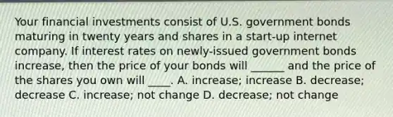 Your financial investments consist of U.S. government bonds maturing in twenty years and shares in a start-up internet company. If interest rates on newly-issued government bonds increase, then the price of your bonds will ______ and the price of the shares you own will ____. A. increase; increase B. decrease; decrease C. increase; not change D. decrease; not change