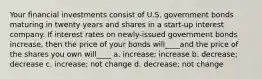 Your financial investments consist of U.S. government bonds maturing in twenty years and shares in a start-up interest company. If interest rates on newly-issued government bonds increase, then the price of your bonds will____and the price of the shares you own will____ a. increase; increase b. decrease; decrease c. increase; not change d. decrease; not change