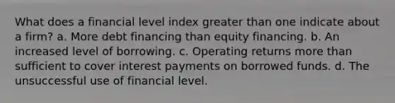 What does a financial level index greater than one indicate about a firm? a. More debt financing than equity financing. b. An increased level of borrowing. c. Operating returns more than sufficient to cover interest payments on borrowed funds. d. The unsuccessful use of financial level.