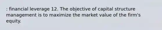 : financial leverage 12. The objective of capital structure management is to maximize the market value of the firm's equity.