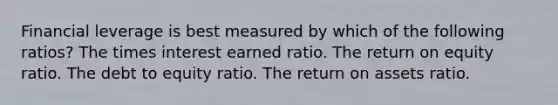 Financial leverage is best measured by which of the following ratios? The times interest earned ratio. The return on equity ratio. The debt to equity ratio. The return on assets ratio.