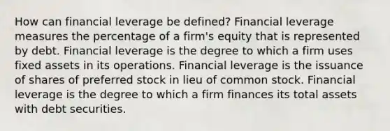 How can financial leverage be defined? Financial leverage measures the percentage of a firm's equity that is represented by debt. Financial leverage is the degree to which a firm uses fixed assets in its operations. Financial leverage is the issuance of shares of preferred stock in lieu of common stock. Financial leverage is the degree to which a firm finances its total assets with debt securities.