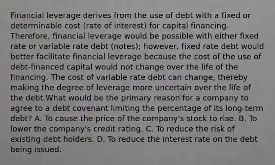 Financial leverage derives from the use of debt with a fixed or determinable cost (rate of interest) for capital financing. Therefore, financial leverage would be possible with either fixed rate or variable rate debt (notes); however, fixed rate debt would better facilitate financial leverage because the cost of the use of debt-financed capital would not change over the life of the financing. The cost of variable rate debt can change, thereby making the degree of leverage more uncertain over the life of the debt.What would be the primary reason for a company to agree to a debt covenant limiting the percentage of its long-term debt? A. To cause the price of the company's stock to rise. B. To lower the company's credit rating. C. To reduce the risk of existing debt holders. D. To reduce the interest rate on the debt being issued.