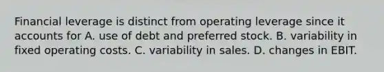 Financial leverage is distinct from operating leverage since i<a href='https://www.questionai.com/knowledge/k7x83BRk9p-t-accounts' class='anchor-knowledge'>t accounts</a> for A. use of debt and preferred stock. B. variability in fixed operating costs. C. variability in sales. D. changes in EBIT.