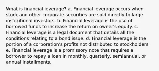 What is financial leverage? a. Financial leverage occurs when stock and other corporate securities are sold directly to large institutional investors. b. Financial leverage is the use of borrowed funds to increase the return on owner's equity. c. Financial leverage is a legal document that details all the conditions relating to a bond issue. d. Financial leverage is the portion of a corporation's profits not distributed to stockholders. e. Financial leverage is a promissory note that requires a borrower to repay a loan in monthly, quarterly, semiannual, or annual installments.