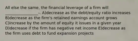 All else the same, the financial leverage of a firm will _________________-. A)decrease as the debt/equity ratio increases B)decrease as the firm's retained earnings account grows C)increase by the amount of equity it issues in a given year D)decrease if the firm has negative net income E)decrease as the firm uses debt to fund expansion projects