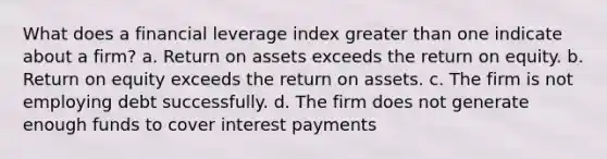 What does a financial leverage index greater than one indicate about a firm? a. Return on assets exceeds the return on equity. b. Return on equity exceeds the return on assets. c. The firm is not employing debt successfully. d. The firm does not generate enough funds to cover interest payments