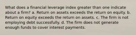 What does a financial leverage index greater than one indicate about a firm? a. Return on assets exceeds the return on equity. b. Return on equity exceeds the return on assets. c. The firm is not employing debt successfully. d. The firm does not generate enough funds to cover interest payments.