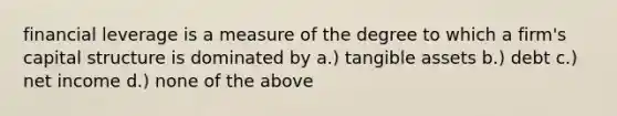 financial leverage is a measure of the degree to which a firm's capital structure is dominated by a.) tangible assets b.) debt c.) net income d.) none of the above