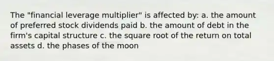 The "financial leverage multiplier" is affected by: a. the amount of preferred stock dividends paid b. the amount of debt in the firm's capital structure c. the square root of the return on total assets d. the phases of the moon