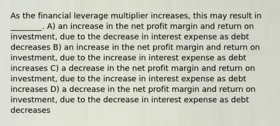 As the financial leverage multiplier increases, this may result in ________. A) an increase in the net profit margin and return on investment, due to the decrease in interest expense as debt decreases B) an increase in the net profit margin and return on investment, due to the increase in interest expense as debt increases C) a decrease in the net profit margin and return on investment, due to the increase in interest expense as debt increases D) a decrease in the net profit margin and return on investment, due to the decrease in interest expense as debt decreases