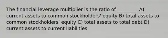 The financial leverage multiplier is the ratio of ________. A) current assets to common stockholders' equity B) total assets to common stockholders' equity C) total assets to total debt D) current assets to current liabilities