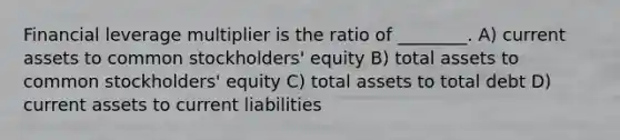 Financial leverage multiplier is the ratio of ________. A) current assets to common stockholders' equity B) total assets to common stockholders' equity C) total assets to total debt D) current assets to current liabilities