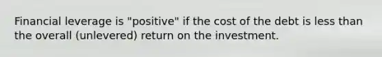 Financial leverage is "positive" if the cost of the debt is less than the overall (unlevered) return on the investment.