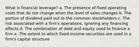 What is financial leverage? a. The presence of fixed operating costs that do not change when the level of sales changes b. The portion of dividend paid out to the common stockholders c. The risk associated with a firm's operations, ignoring any financing effects d. The combination of debt and equity used to finance a firm e. The extent to which fixed-income securities are used in a firm's capital structure