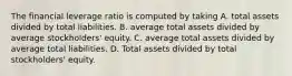 The financial leverage ratio is computed by taking A. total assets divided by total liabilities. B. average total assets divided by average stockholders' equity. C. average total assets divided by average total liabilities. D. Total assets divided by total stockholders' equity.