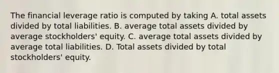 The financial leverage ratio is computed by taking A. total assets divided by total liabilities. B. average total assets divided by average stockholders' equity. C. average total assets divided by average total liabilities. D. Total assets divided by total stockholders' equity.