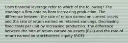 Does financial leverage refer to which of the following? The leverage a firm obtains from increasing production. The difference between the rate of return earned on current assets and the rate of return earned on retained earnings. Decreasing fixed costs per unit by increasing production. The difference between the rate of return earned on assets (ROI) and the rate of return earned on stockholders' equity (ROE).